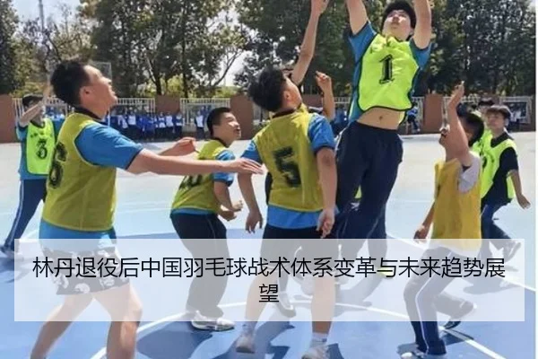 林丹退役后中国羽毛球战术体系变革与未来趋势展望