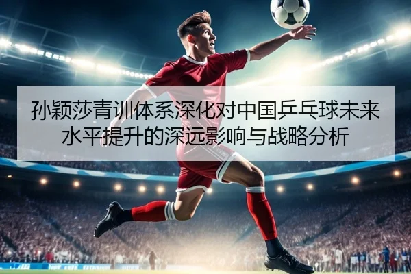 孙颖莎青训体系深化对中国乒乓球未来水平提升的深远影响与战略分析