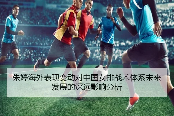 朱婷海外表现变动对中国女排战术体系未来发展的深远影响分析